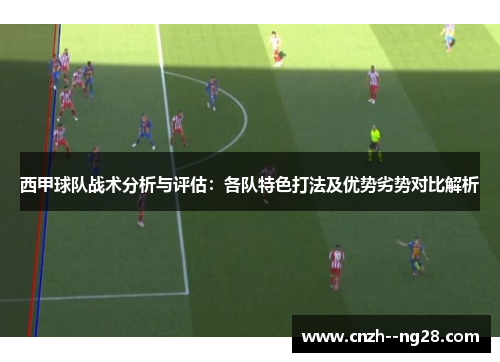 西甲球队战术分析与评估：各队特色打法及优势劣势对比解析