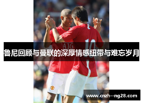 鲁尼回顾与曼联的深厚情感纽带与难忘岁月