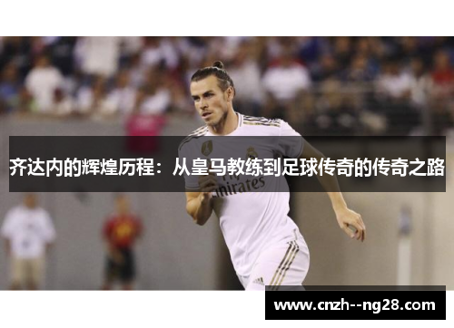 齐达内的辉煌历程：从皇马教练到足球传奇的传奇之路