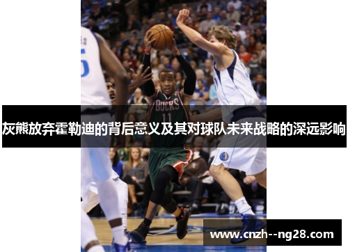 灰熊放弃霍勒迪的背后意义及其对球队未来战略的深远影响