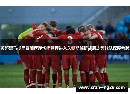 英超黑马搅局赛前速递伤病管理进入关键期解析战局走势球队深度考验