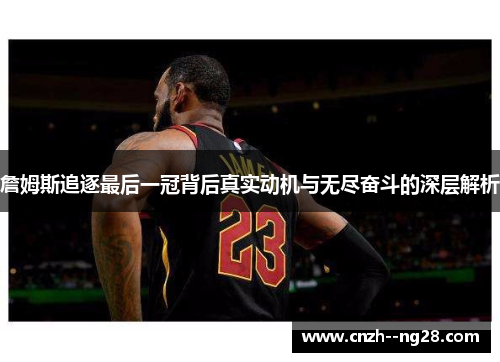 詹姆斯追逐最后一冠背后真实动机与无尽奋斗的深层解析