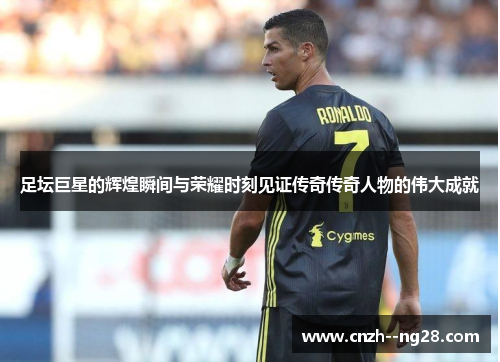 足坛巨星的辉煌瞬间与荣耀时刻见证传奇传奇人物的伟大成就