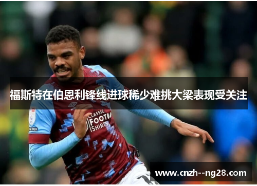 福斯特在伯恩利锋线进球稀少难挑大梁表现受关注
